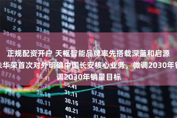 正规配资开户 天枢智能品牌率先搭载深蓝和启源车型！朱华荣首次对外明确中国长安核心业务，微调2030年销量目标