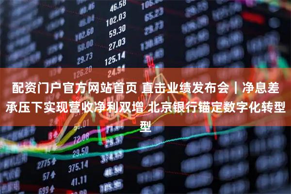 配资门户官方网站首页 直击业绩发布会｜净息差承压下实现营收净利双增 北京银行锚定数字化转型