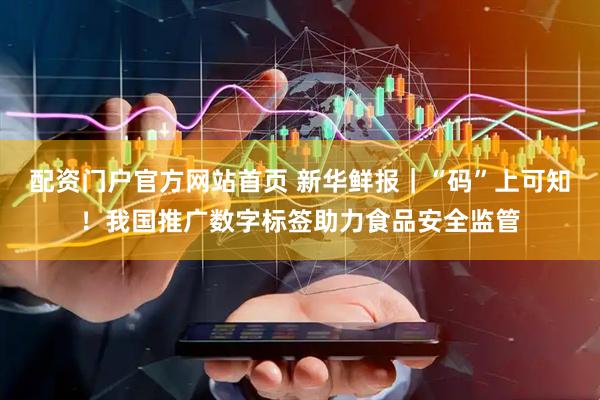 配资门户官方网站首页 新华鲜报｜“码”上可知！我国推广数字标签助力食品安全监管
