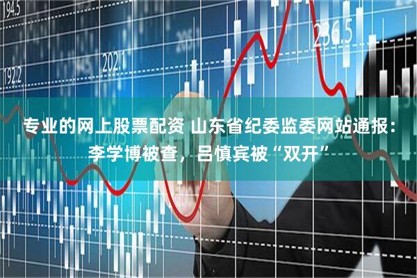 专业的网上股票配资 山东省纪委监委网站通报：李学博被查，吕慎宾被“双开”