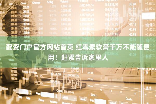 配资门户官方网站首页 红霉素软膏千万不能随便用！赶紧告诉家里人