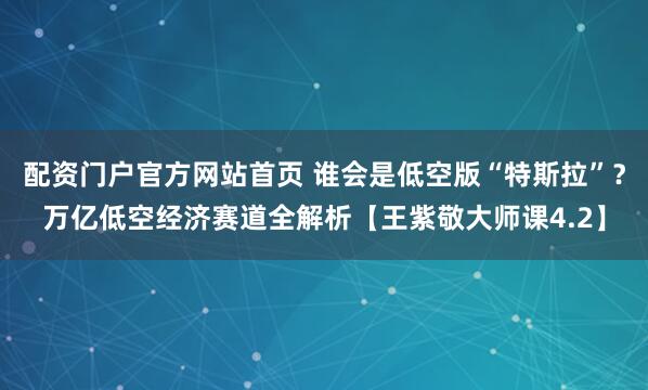 配资门户官方网站首页 谁会是低空版“特斯拉”？万亿低空经济赛道全解析【王紫敬大师课4.2】