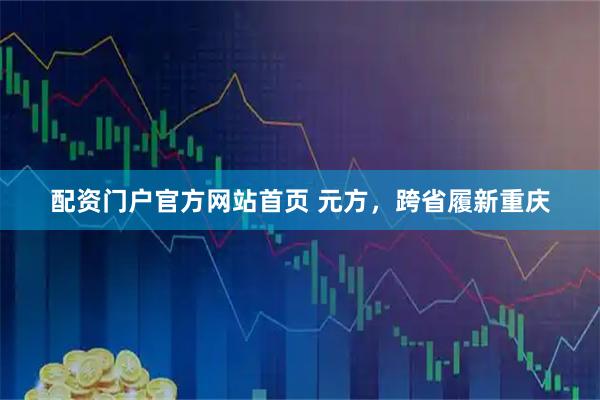 配资门户官方网站首页 元方，跨省履新重庆