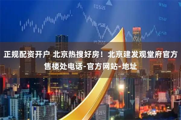 正规配资开户 北京热搜好房！北京建发观堂府官方售楼处电话-官方网站-地址