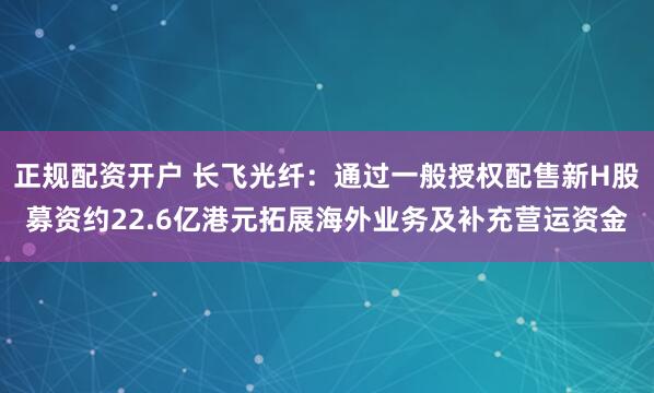 正规配资开户 长飞光纤:通过一般授权配售新H股募资约22.6亿港元拓展海外业务及补充营运资金
