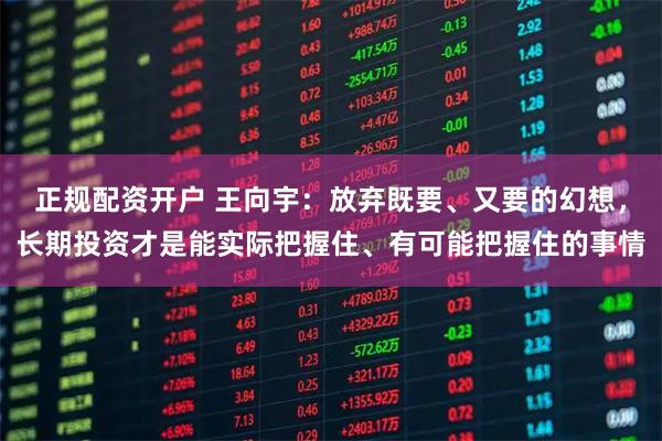 正规配资开户 王向宇:放弃既要、又要的幻想,长期投资才是能实际把握住、有可能把握住的事情