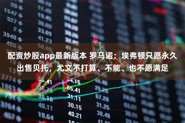 配资炒股app最新版本 罗马诺：埃弗顿只愿永久出售贝托，尤文不打算、不能、也不愿满足