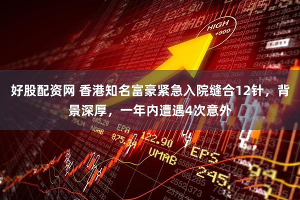 好股配资网 香港知名富豪紧急入院缝合12针，背景深厚，一年内遭遇4次意外