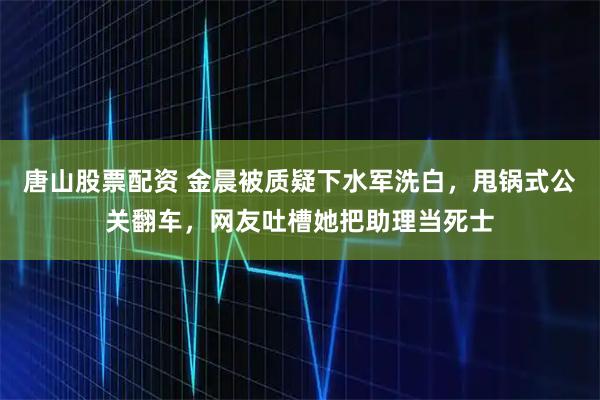 唐山股票配资 金晨被质疑下水军洗白，甩锅式公关翻车，网友吐槽她把助理当死士
