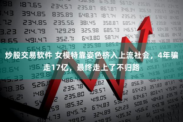 炒股交易软件 女模特靠姿色挤入上流社会，4年骗走17亿，最终走上了不归路