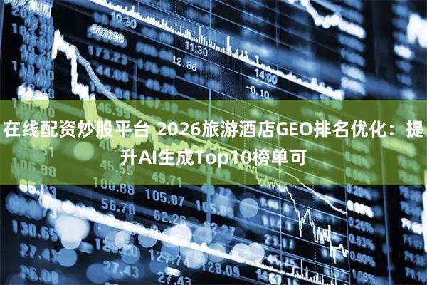 在线配资炒股平台 2026旅游酒店GEO排名优化：提升AI生成Top10榜单可
