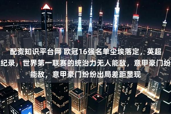 配资知识平台网 欧冠16强名单尘埃落定，英超六队强势挺进创纪录，世界第一联赛的统治力无人能敌，意甲豪门纷纷出局差距显现
