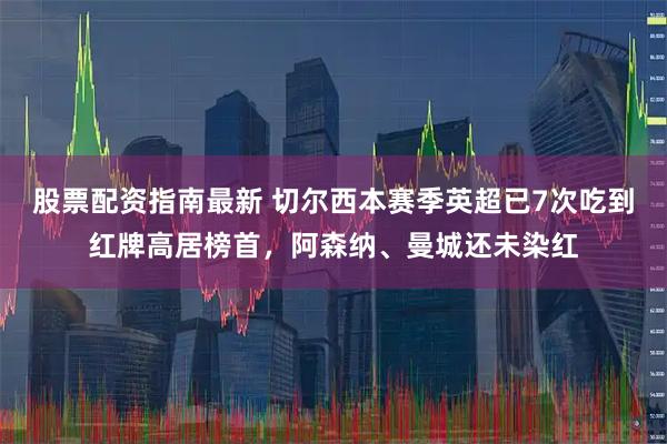 股票配资指南最新 切尔西本赛季英超已7次吃到红牌高居榜首,阿森纳、曼城还未染红