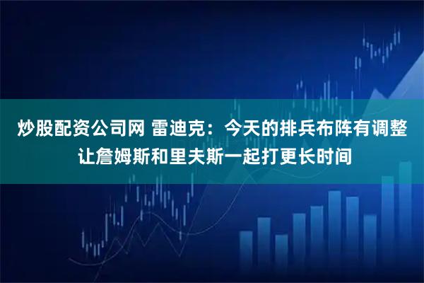 炒股配资公司网 雷迪克:今天的排兵布阵有调整 让詹姆斯和里夫斯一起打更长时间