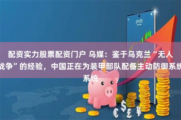 配资实力股票配资门户 乌媒：鉴于乌克兰“无人战争”的经验，中国正在为装甲部队配备主动防御系统