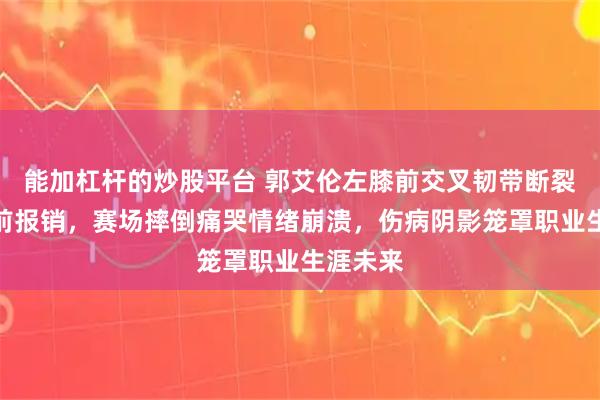 能加杠杆的炒股平台 郭艾伦左膝前交叉韧带断裂赛季提前报销，赛场摔倒痛哭情绪崩溃，伤病阴影笼罩职业生涯未来