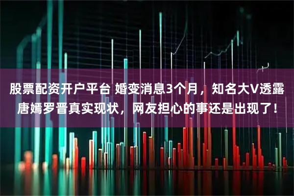 股票配资开户平台 婚变消息3个月,知名大V透露唐嫣罗晋真实现状,网友担心的事还是出现了!