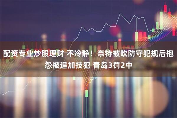 配资专业炒股理财 不冷静！奈特被吹防守犯规后抱怨被追加技犯 青岛3罚2中