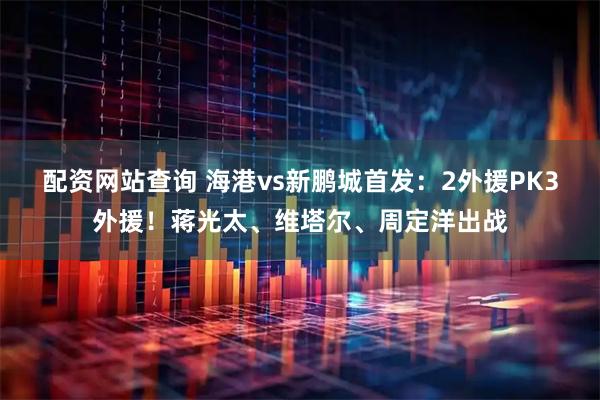 配资网站查询 海港vs新鹏城首发：2外援PK3外援！蒋光太、维塔尔、周定洋出战