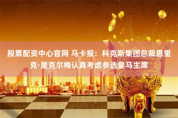 股票配资中心官网 马卡报：科克斯集团总裁恩里克·里克尔梅认真考虑参选皇马主席