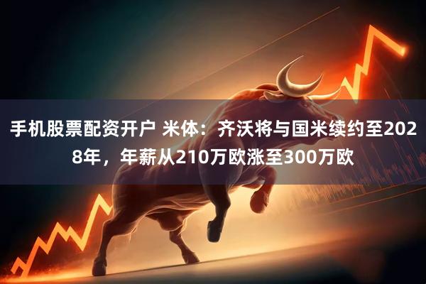 手机股票配资开户 米体：齐沃将与国米续约至2028年，年薪从210万欧涨至300万欧