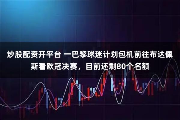 炒股配资开平台 一巴黎球迷计划包机前往布达佩斯看欧冠决赛，目前还剩80个名额