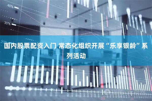 国内股票配资入门 常态化组织开展“乐享银龄”系列活动