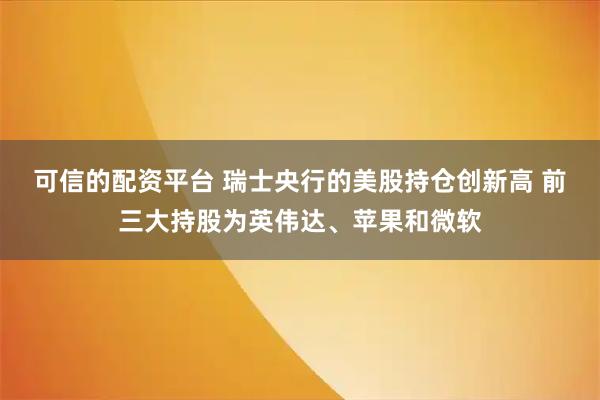 可信的配资平台 瑞士央行的美股持仓创新高 前三大持股为英伟达、苹果和微软