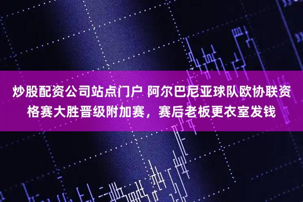 炒股配资公司站点门户 阿尔巴尼亚球队欧协联资格赛大胜晋级附加赛，赛后老板更衣室发钱